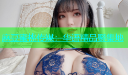 麻豆蜜桃传媒：华语精品聚集地
