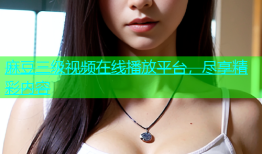 麻豆三级视频在线播放平台，尽享精彩内容
