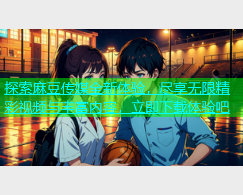 探索麻豆传媒全新体验，尽享无限精彩视频与丰富内容，立即下载体验吧