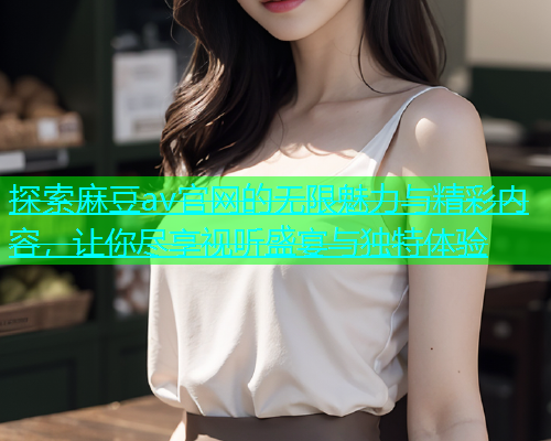 探索麻豆av官网的无限魅力与精彩内容，让你尽享视听盛宴与独特体验