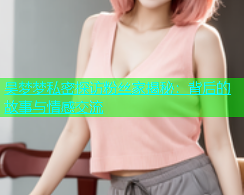 吴梦梦私密探访粉丝家揭秘:背后的故事与情感交流 吴梦梦私密探访粉丝家揭秘:背后的故事与情感交流