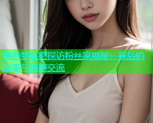 吴梦梦私密探访粉丝家揭秘:背后的故事与情感交流 吴梦梦私密探访粉丝家揭秘:背后的故事与情感交流
