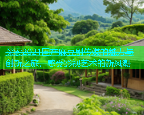 探索2021国产麻豆剧传媒的魅力与创新之旅，感受影视艺术的新风潮