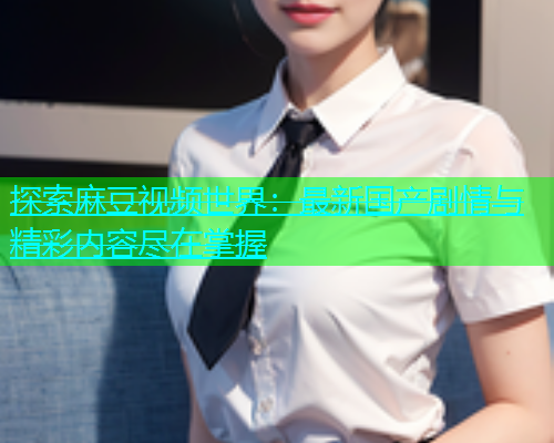 探索麻豆视频世界：最新国产剧情与精彩内容尽在掌握