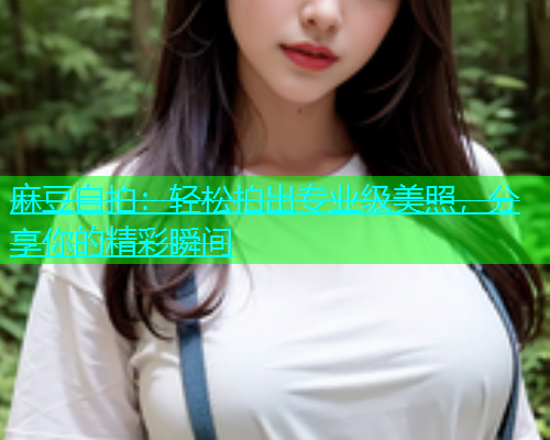 麻豆自拍：轻松拍出专业级美照，分享你的精彩瞬间
