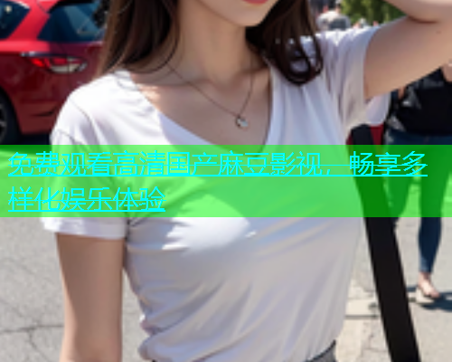 免费观看高清国产麻豆影视，畅享多样化娱乐体验