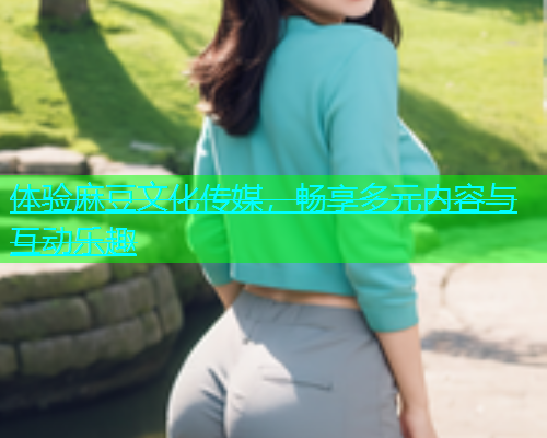 体验麻豆文化传媒，畅享多元内容与互动乐趣