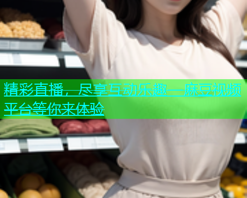 精彩直播，尽享互动乐趣—麻豆视频平台等你来体验