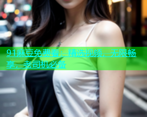 91麻豆免费看：精选视频，无限畅享，老司机必备