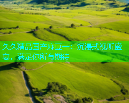 久久精品国产麻豆一：沉浸式视听盛宴，满足你所有期待