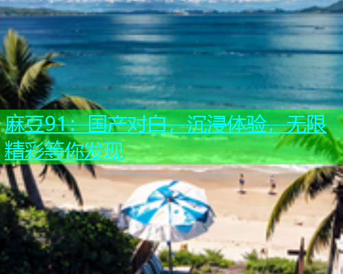 麻豆91：国产对白，沉浸体验，无限精彩等你发现