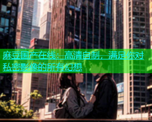 麻豆国产在线：高清自制，满足你对私密影像的所有幻想
