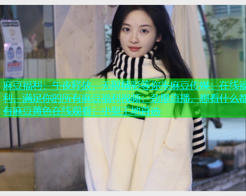 麻豆福利：午夜释放，无限精彩等你来麻豆传媒：在线福利，满足你的所有麻豆福利视频：劲爆直播，想看什么都有麻豆黄色在线观看：小型工地首选