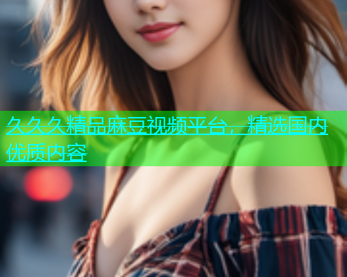 久久久精品麻豆视频平台，精选国内优质内容