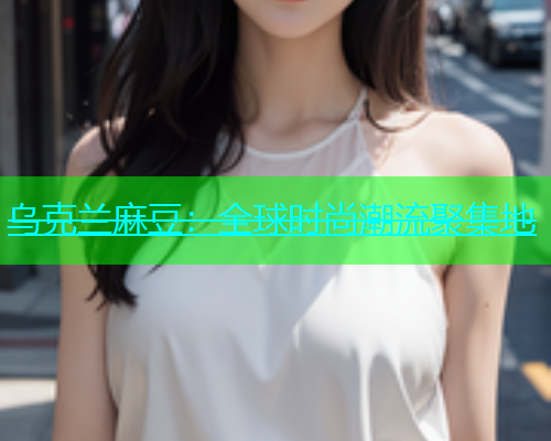 乌克兰麻豆：全球时尚潮流聚集地