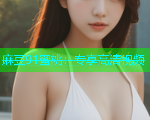 麻豆91蜜桃：专享高清视频