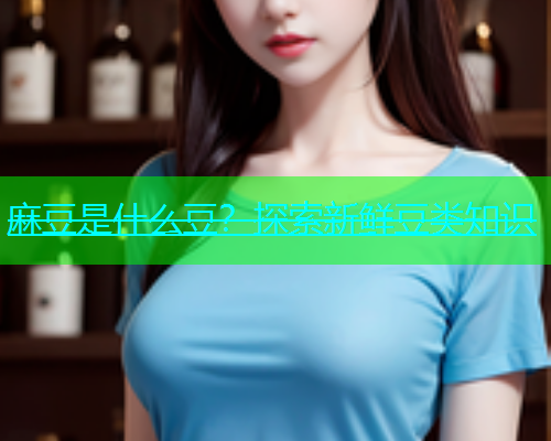 麻豆是什么豆？探索新鲜豆类知识