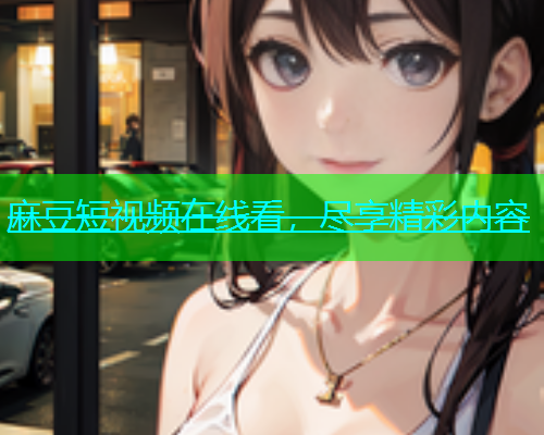麻豆短视频在线看，尽享精彩内容