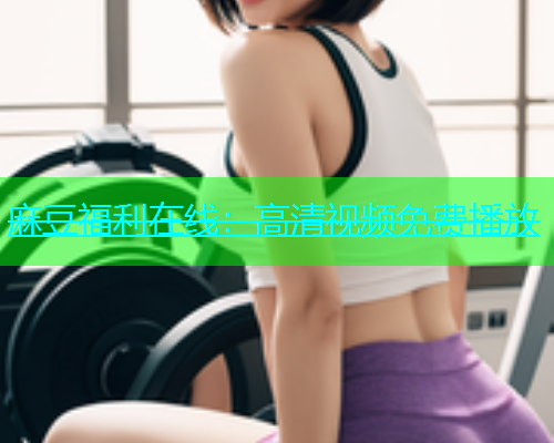 麻豆福利在线：高清视频免费播放