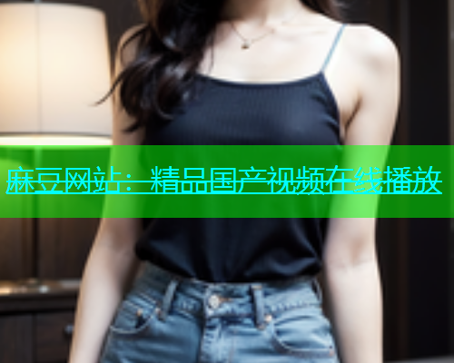 麻豆网站：精品国产视频在线播放