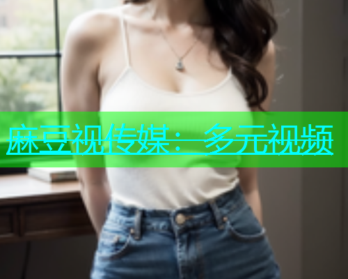 麻豆视传媒：多元视频