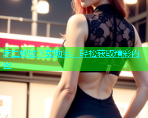麻豆视频下载助手，轻松获取精彩内容