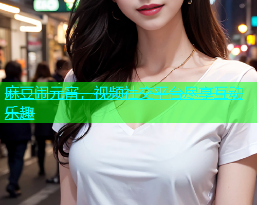 麻豆闹元宵，视频社交平台尽享互动乐趣