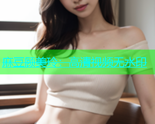 麻豆顾美玲：高清视频无水印