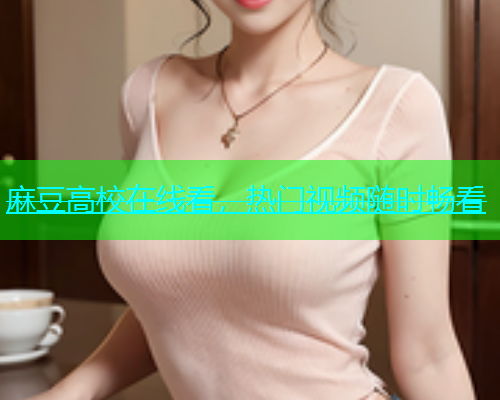 麻豆高校在线看，热门视频随时畅看