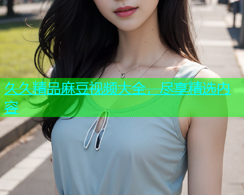 久久精品麻豆视频大全，尽享精选内容