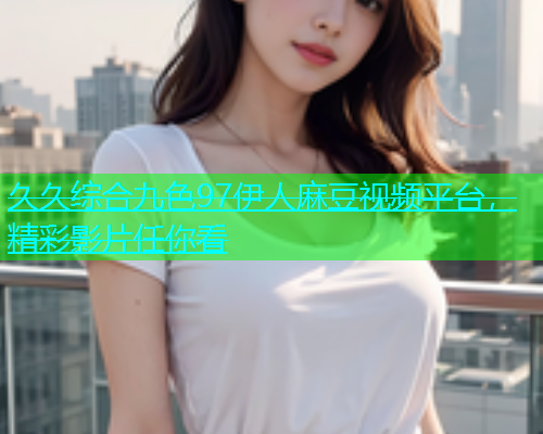 久久综合九色97伊人麻豆视频平台，精彩影片任你看