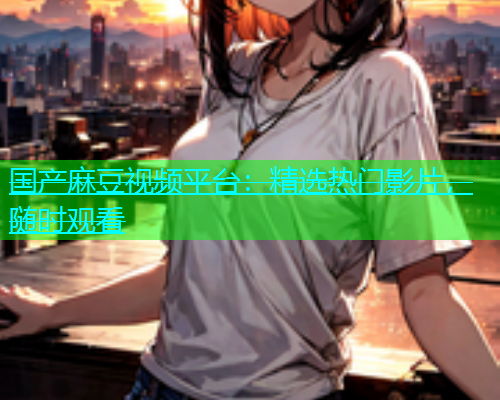 国产麻豆视频平台：精选热门影片，随时观看