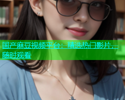 国产麻豆视频平台：精选热门影片，随时观看