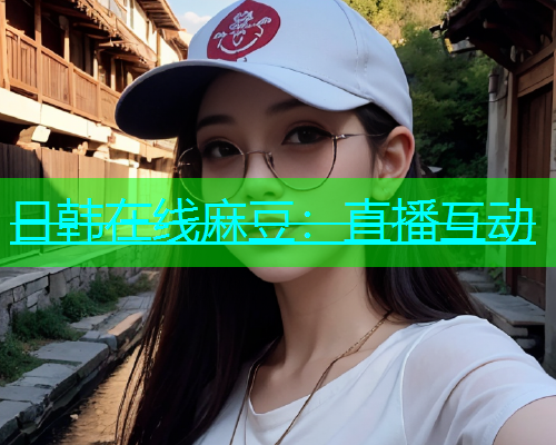 日韩在线麻豆：直播互动
