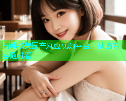 日韩欧美国产麻豆视频平台，精选内容随时看
