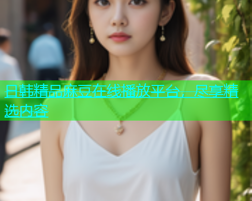 日韩精品麻豆在线播放平台，尽享精选内容