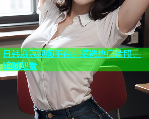 日韩麻豆视频平台：精选热门片段，随时观看