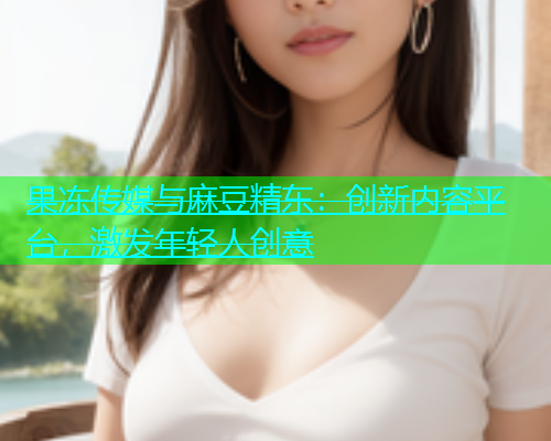 果冻传媒与麻豆精东：创新内容平台，激发年轻人创意