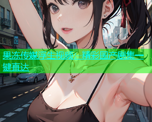 果冻传媒浮生视频：精彩国产剧集一键直达