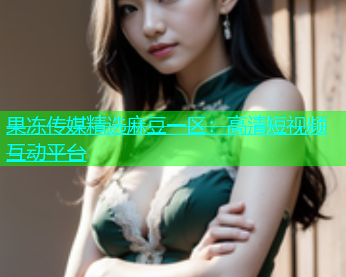 果冻传媒精选麻豆一区：高清短视频互动平台
