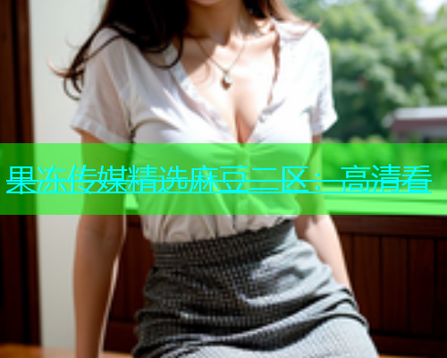 果冻传媒精选麻豆二区：高清看