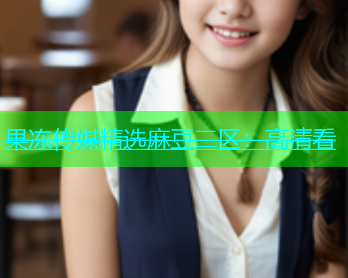 果冻传媒精选麻豆二区：高清看