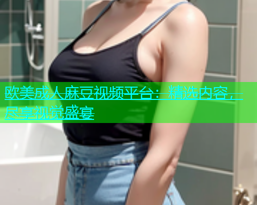 欧美成人麻豆视频平台：精选内容，尽享视觉盛宴