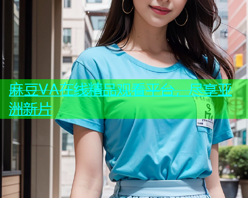 麻豆VA在线精品观看平台，尽享亚洲新片