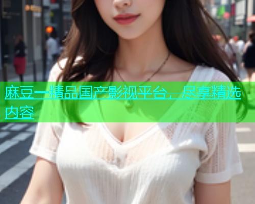 麻豆一精品国产影视平台，尽享精选内容