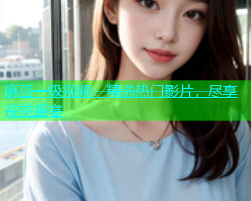 麻豆一级视频：精选热门影片，尽享视觉盛宴