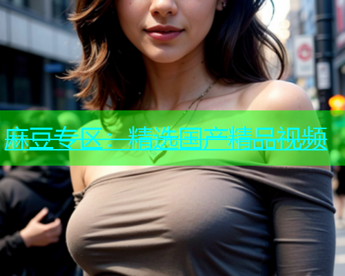 麻豆专区：精选国产精品视频