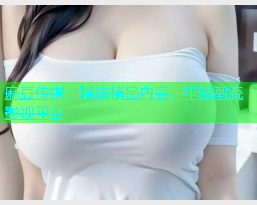 麻豆传媒：精选精品内容，年轻潮流影视平台