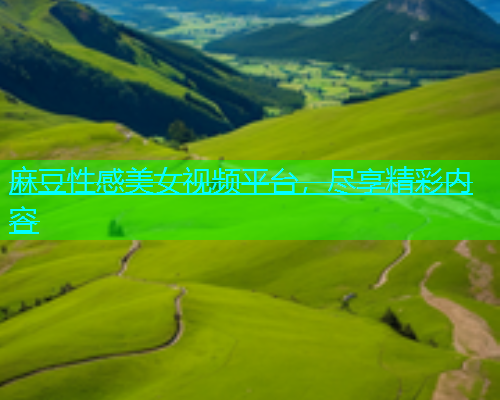 麻豆性感美女视频平台，尽享精彩内容