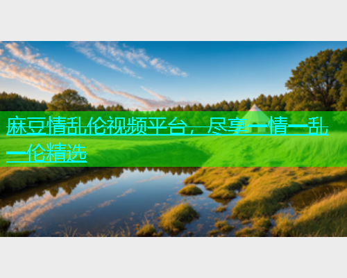 麻豆情乱伦视频平台，尽享一情一乱一伦精选